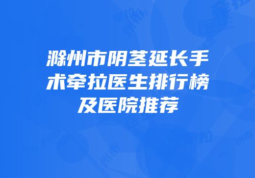 滁州市阴茎延长手术牵拉医生排行榜及医院推荐