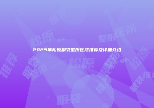2025年松原眼袋整形医院推荐及详细介绍