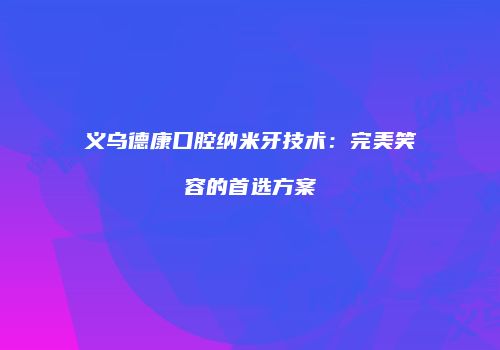义乌德康口腔纳米牙技术：完美笑容的首选方案