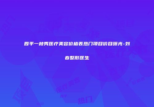 四平一枝秀医疗美容价格表热门项目价目曝光-刘春整形医生