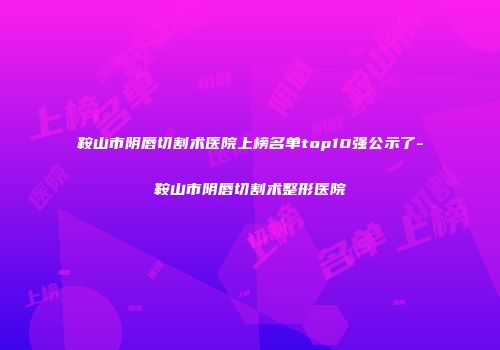 鞍山市阴唇切割术医院上榜名单top10强公示了-鞍山市阴唇切割术整形医院