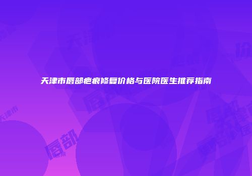 天津市唇部疤痕修复价格与医院医生推荐指南