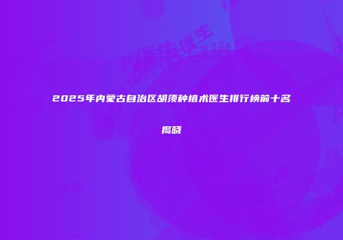 2025年内蒙古自治区胡须种植术医生排行榜前十名揭晓