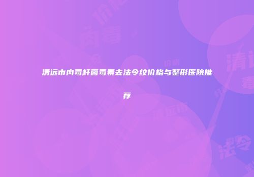 清远市肉毒杆菌毒素去法令纹价格与整形医院推荐