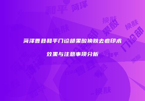 菏泽曹县和平门诊部果酸换肤去痘印术效果与注意事项分析