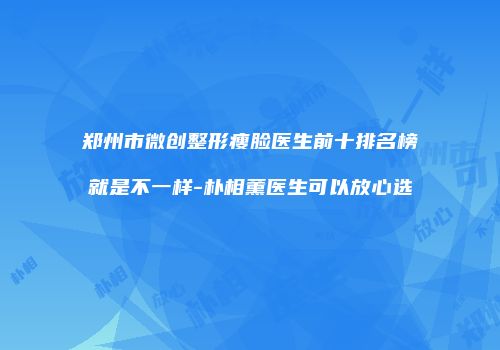 郑州市微创整形瘦脸医生前十排名榜就是不一样-朴相薰医生可以放心选