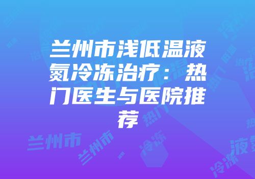 兰州市浅低温液氮冷冻治疗：热门医生与医院推荐