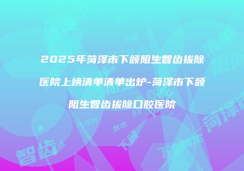 2025年菏泽市下颌阻生智齿拔除医院上榜清单清单出炉-菏泽市下颌阻生智齿拔除口腔医院