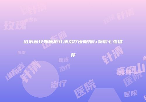山东省玫瑰痤疮针清治疗医院排行榜前七强推荐