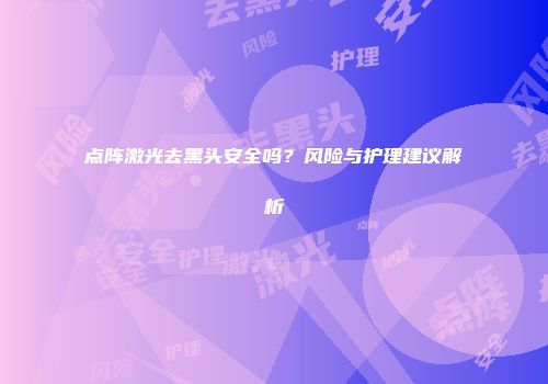 点阵激光去黑头安全吗？风险与护理建议解析