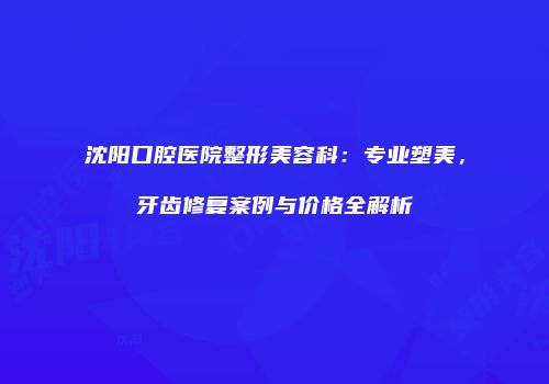 沈阳口腔医院整形美容科：专业塑美，牙齿修复案例与价格全解析
