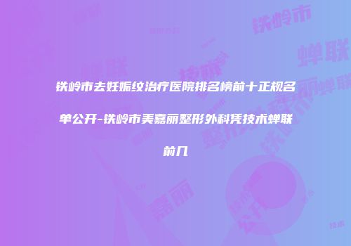铁岭市去妊娠纹治疗医院排名榜前十正规名单公开-铁岭市美嘉丽整形外科凭技术蝉联前几
