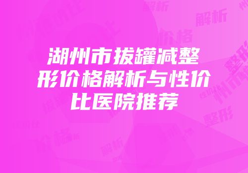 湖州市拔罐减整形价格解析与性价比医院推荐