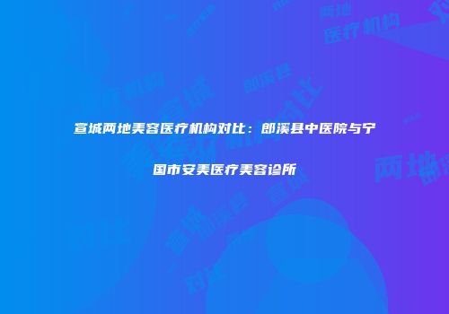 宣城两地美容医疗机构对比：郎溪县中医院与宁国市安美医疗美容诊所