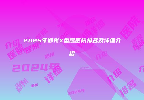 2025年郑州X型腿医院排名及详细介绍