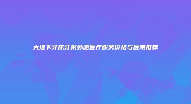 大理下牙床牙根外露医疗服务价格与医院推荐
