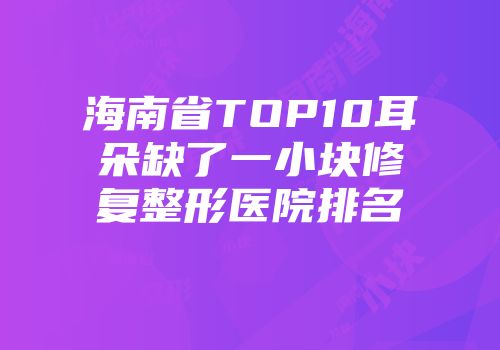 海南省TOP10耳朵缺了一小块修复整形医院排名