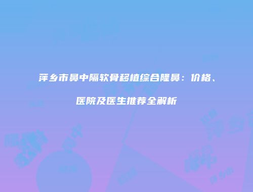 萍乡市鼻中隔软骨移植综合隆鼻：价格、医院及医生推荐全解析