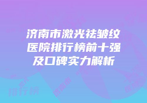 济南市激光祛皱纹医院排行榜前十强及口碑实力解析