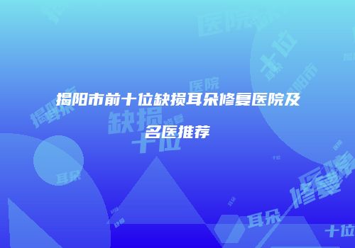 揭阳市前十位缺损耳朵修复医院及名医推荐