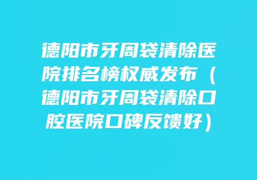 德阳市牙周袋清除医院排名榜权威发布（德阳市牙周袋清除口腔医院口碑反馈好）