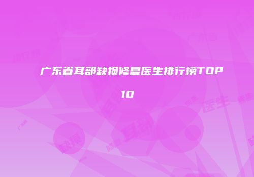 广东省耳部缺损修复医生排行榜TOP10