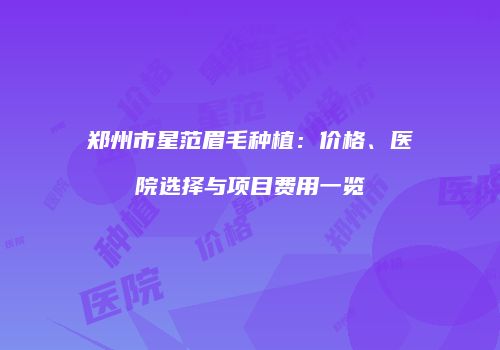 郑州市星范眉毛种植：价格、医院选择与项目费用一览