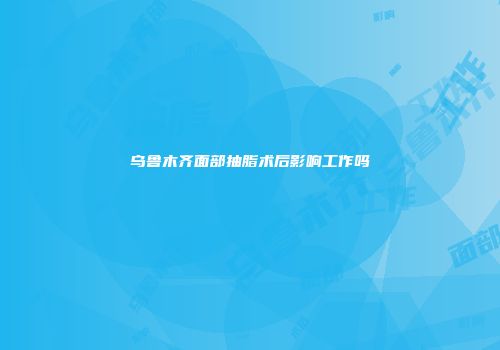 乌鲁木齐面部抽脂术后影响工作吗