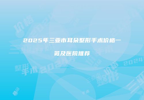 2025年三亚市耳朵整形手术价格一览及医院推荐