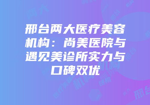 邢台两大医疗美容机构：尚美医院与遇见美诊所实力与口碑双优