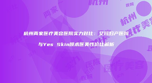 杭州两家医疗美容医院实力对比：艾玛妇产医院与Yes Skin颜术医美性价比解析