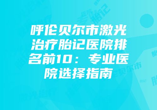 呼伦贝尔市激光治疗胎记医院排名前10：专业医院选择指南