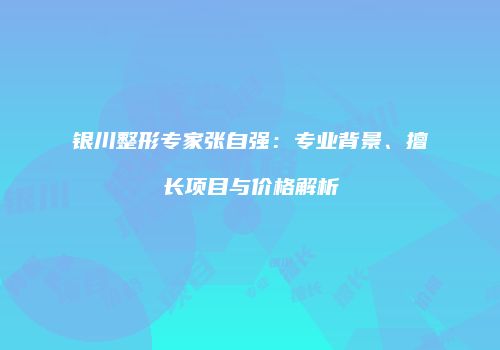 银川整形专家张自强：专业背景、擅长项目与价格解析