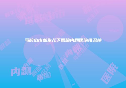 马鞍山市新生儿下眼睑内翻医院排名榜
