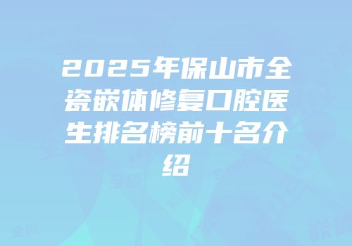 2025年保山市全瓷嵌体修复口腔医生排名榜前十名介绍
