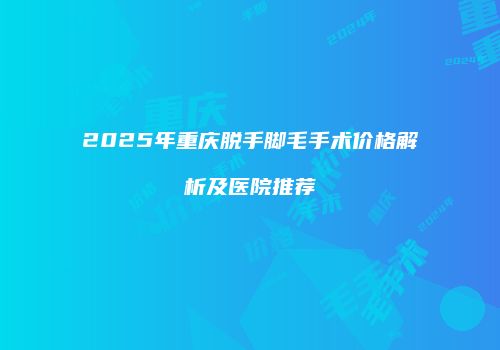 2025年重庆脱手脚毛手术价格解析及医院推荐