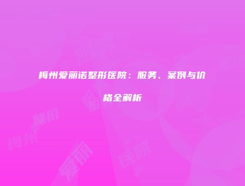 梅州爱丽诺整形医院：服务、案例与价格全解析