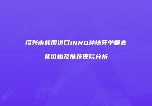 绍兴市韩国进口INNO种植牙单颗套餐价格及推荐医院分析