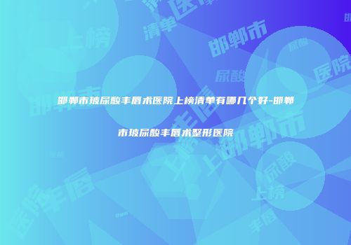邯郸市玻尿酸丰唇术医院上榜清单有哪几个好-邯郸市玻尿酸丰唇术整形医院