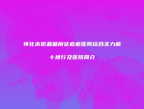 怀化市微晶磨削祛痘疤医院综合实力前十排行及医院简介