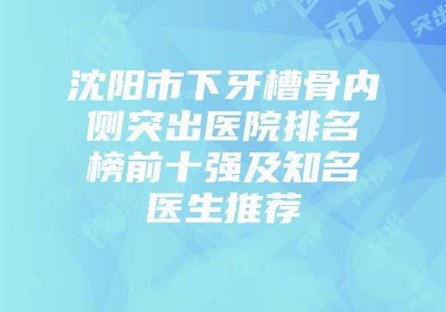 沈阳市下牙槽骨内侧突出医院排名榜前十强及知名医生推荐
