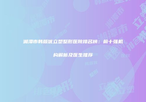 湘潭市韩版优立塑整形医院排名榜：前十强机构解析及医生推荐