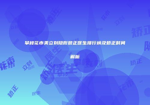攀枝花市美立刻隐形矫正医生排行榜及矫正时间解析