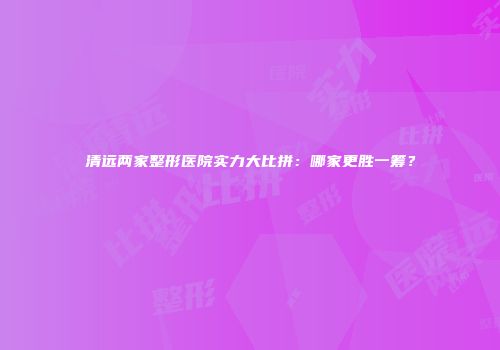 清远两家整形医院实力大比拼：哪家更胜一筹？