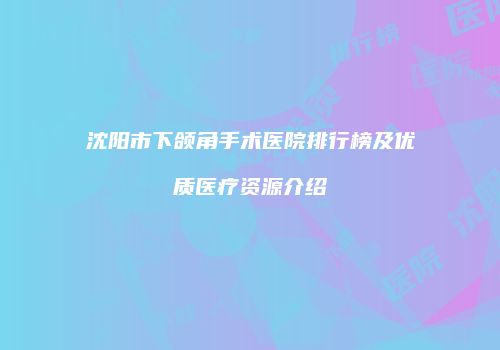 沈阳市下颌角手术医院排行榜及优质医疗资源介绍