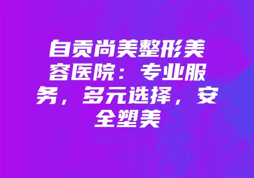 自贡尚美整形美容医院：专业服务，多元选择，安全塑美