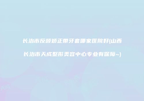 长治市反颌矫正带牙套哪家医院好(山西长治市天成整形美容中心专业有保障~)