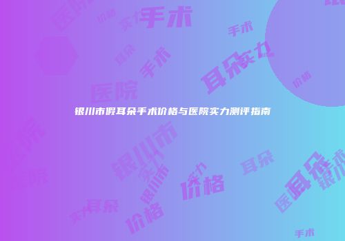银川市假耳朵手术价格与医院实力测评指南