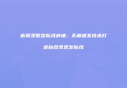 衡阳添整容际线种植：无痕植发技术打造自然美观发际线