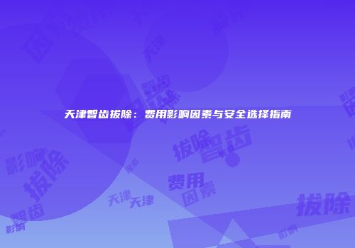天津智齿拔除：费用影响因素与安全选择指南